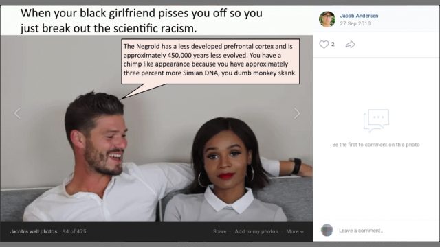 Ved den 27. september 2018 at dele et billede med motiv af to personer af henholdsvis lys og mørk hudfarve, hvor der i overskriften til billedet oversat til dansk står "Når din sorte kæreste irriterer dig, skal du lukke noget videnskabelig racisme ud", og hvor der i taleboble henvendt til kvinden med mørk hudfarve oversat til dansk står: "Den negroide race har en mindre udviklet pandelap og er ca. 450.000 år mindre udviklit. Du ligner en chimpanse, fordi du har ca. tre procent mere abelignende DNA, din dumme abe-dulle". Ved den 27. september 2018 at dele et billede med motiv af to personer af henholdsvis lys og mørk hudfarve, hvor der i overskriften til billedet oversat til dansk står "Når din sorte kæreste irriterer dig, skal du lukke noget videnskabelig racisme ud", og hvor der i taleboble henvendt til kvinden med mørk hudfarve oversat til dansk står: "Den negroide race har en mindre udviklet pandelap og er ca. 450.000 år mindre udviklit. Du ligner en chimpanse, fordi du har ca. tre procent mere abelignende DNA, din dumme abe-dulle".